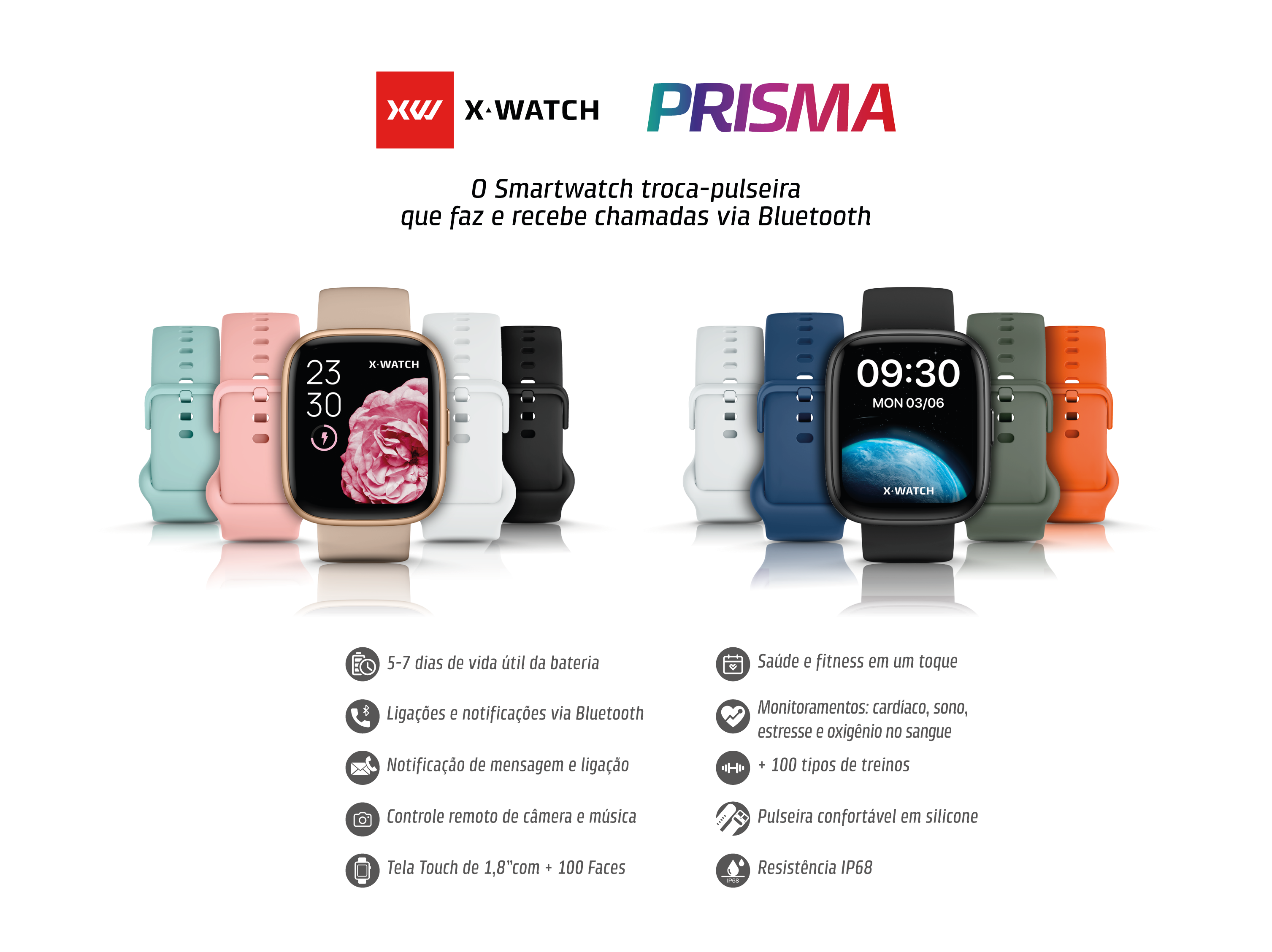 XW X-WATCH PRISMA
O Smartwatch troca-pulseira que faz e recebe chamadas via Bluetooth

5-7 dias de vida útil da bateria

Ligações e notificações via Bluetooth

Notificação de mensagem e ligação

Controle remoto de câmera e música

Tela Touch de 1,8” com + 100 Faces

Saúde e fitness em um toque

Monitoramentos: cardíaco, sono, estresse e oxigênio no sangue

100 tipos de treinos

Pulseira confortável em silicone

Resistência IP68